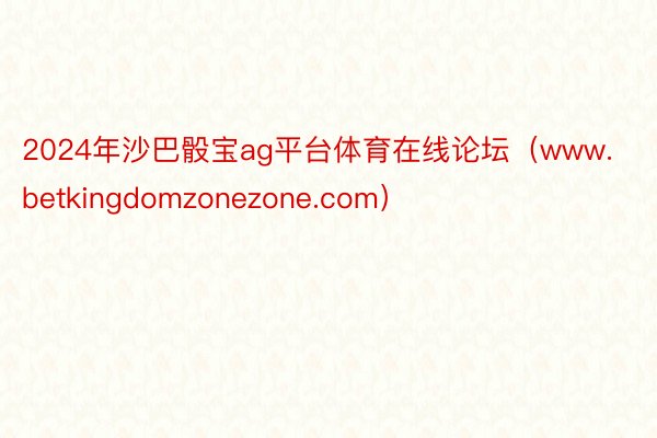 2024年沙巴骰宝ag平台体育在线论坛（www.betkingdomzonezone.com）