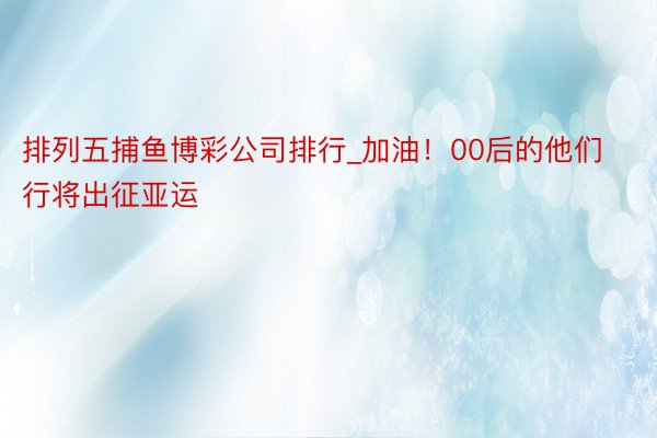 排列五捕鱼博彩公司排行_加油！00后的他们行将出征亚运