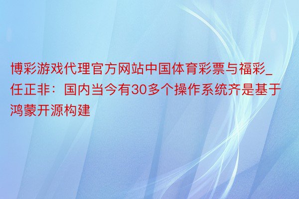 博彩游戏代理官方网站中国体育彩票与福彩_任正非：国内当今有30多个操作系统齐是基于鸿蒙开源构建