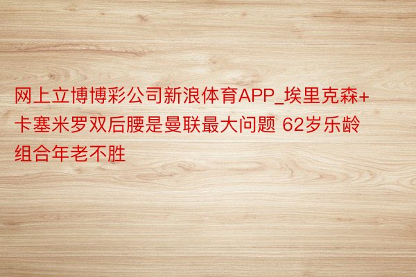 网上立博博彩公司新浪体育APP_埃里克森+卡塞米罗双后腰是曼联最大问题 62岁乐龄组合年老不胜