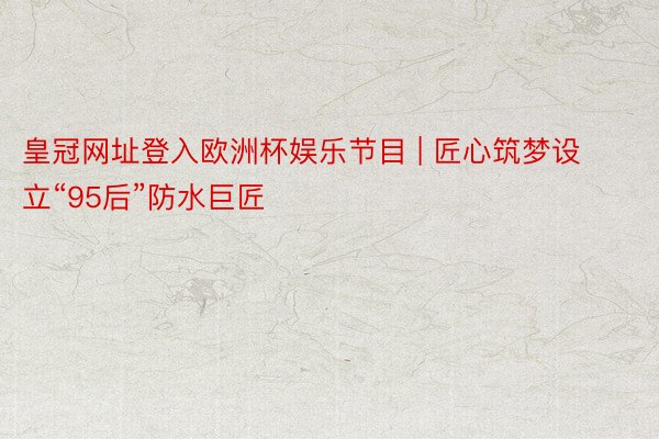 皇冠网址登入欧洲杯娱乐节目 | 匠心筑梦设立“95后”防水巨匠