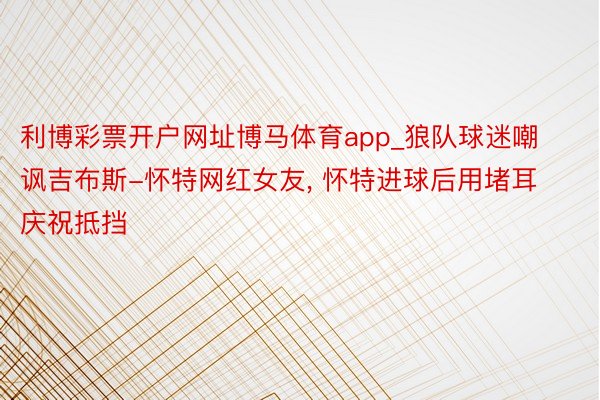 利博彩票开户网址博马体育app_狼队球迷嘲讽吉布斯-怀特网红女友, 怀特进球后用堵耳庆祝抵挡