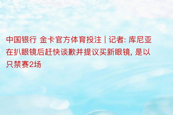 中国银行 金卡官方体育投注 | 记者: 库尼亚在扒眼镜后赶快谈歉并提议买新眼镜, 是以只禁赛2场