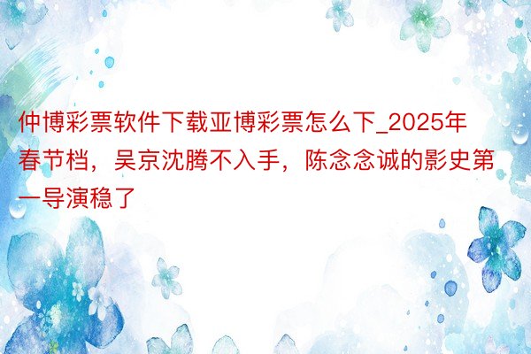 仲博彩票软件下载亚博彩票怎么下_2025年春节档，吴京沈腾不入手，陈念念诚的影史第一导演稳了