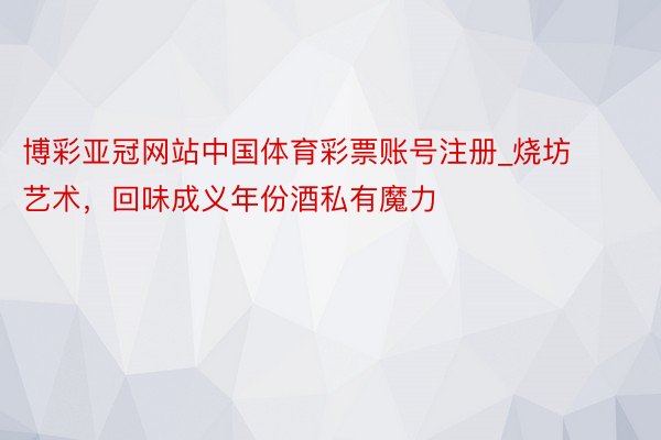 博彩亚冠网站中国体育彩票账号注册_烧坊艺术，回味成义年份酒私有魔力