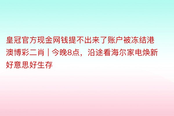 皇冠官方现金网钱提不出来了账户被冻结港澳博彩二肖 | 今晚8点，沿途看海尔家电焕新好意思好生存